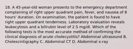 18. A 45-year-old woman presents to the emergency department complaining of right upper quadrant pain, fever, and nausea of 8 hours' duration. On examination, the patient is found to have right upper quadrant tenderness. Laboratory evaluation reveals leukocytosis and a bilirubin level of 2.5 mg/dl. Which of the following tests is the most accurate method of confirming the clinical diagnosis of acute cholecystitis? Abdominal ultrasound B. Cholescintigraphy C. Abdominal CT D. Abdominal x-ray