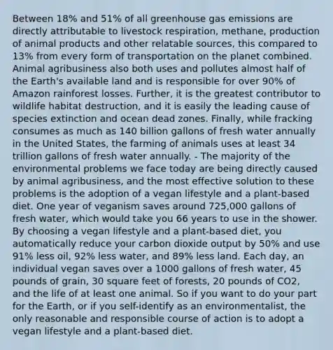 Between 18% and 51% of all greenhouse gas emissions are directly attributable to livestock respiration, methane, production of animal products and other relatable sources, this compared to 13% from every form of transportation on the planet combined. Animal agribusiness also both uses and pollutes almost half of the Earth's available land and is responsible for over 90% of Amazon rainforest losses. Further, it is the greatest contributor to wildlife habitat destruction, and it is easily the leading cause of species extinction and ocean dead zones. Finally, while fracking consumes as much as 140 billion gallons of fresh water annually in the United States, the farming of animals uses at least 34 trillion gallons of fresh water annually. - The majority of the environmental problems we face today are being directly caused by animal agribusiness, and the most effective solution to these problems is the adoption of a vegan lifestyle and a plant-based diet. One year of veganism saves around 725,000 gallons of fresh water, which would take you 66 years to use in the shower. By choosing a vegan lifestyle and a plant-based diet, you automatically reduce your carbon dioxide output by 50% and use 91% less oil, 92% less water, and 89% less land. Each day, an individual vegan saves over a 1000 gallons of fresh water, 45 pounds of grain, 30 square feet of forests, 20 pounds of CO2, and the life of at least one animal. So if you want to do your part for the Earth, or if you self-identify as an environmentalist, the only reasonable and responsible course of action is to adopt a vegan lifestyle and a plant-based diet.