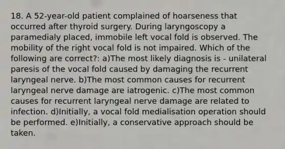 18. A 52-year-old patient complained of hoarseness that occurred after thyroid surgery. During laryngoscopy a paramedialy placed, immobile left vocal fold is observed. The mobility of the right vocal fold is not impaired. Which of the following are correct?: a)The most likely diagnosis is - unilateral paresis of the vocal fold caused by damaging the recurrent laryngeal nerve. b)The most common causes for recurrent laryngeal nerve damage are iatrogenic. c)The most common causes for recurrent laryngeal nerve damage are related to infection. d)Initially, a vocal fold medialisation operation should be performed. e)Initially, a conservative approach should be taken.