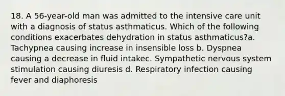 18. A 56-year-old man was admitted to the intensive care unit with a diagnosis of status asthmaticus. Which of the following conditions exacerbates dehydration in status asthmaticus?a. Tachypnea causing increase in insensible loss b. Dyspnea causing a decrease in fluid intakec. Sympathetic nervous system stimulation causing diuresis d. Respiratory infection causing fever and diaphoresis