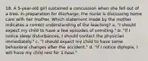 18. A 5-year-old girl sustained a concussion when she fell out of a tree. In preparation for discharge, the nurse is discussing home care with her mother. Which statement made by the mother indicates a correct understanding of the teaching? a. "I should expect my child to have a few episodes of vomiting." b. "If I notice sleep disturbances, I should contact the physician immediately." c. "I should expect my child to have some behavioral changes after the accident." d. "If I notice diplopia, I will have my child rest for 1 hour."