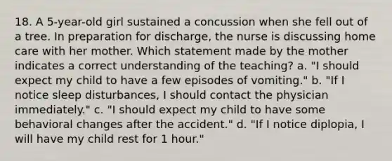 18. A 5-year-old girl sustained a concussion when she fell out of a tree. In preparation for discharge, the nurse is discussing home care with her mother. Which statement made by the mother indicates a correct understanding of the teaching? a. "I should expect my child to have a few episodes of vomiting." b. "If I notice sleep disturbances, I should contact the physician immediately." c. "I should expect my child to have some behavioral changes after the accident." d. "If I notice diplopia, I will have my child rest for 1 hour."