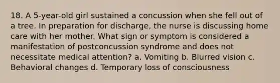 18. A 5-year-old girl sustained a concussion when she fell out of a tree. In preparation for discharge, the nurse is discussing home care with her mother. What sign or symptom is considered a manifestation of postconcussion syndrome and does not necessitate medical attention? a. Vomiting b. Blurred vision c. Behavioral changes d. Temporary loss of consciousness