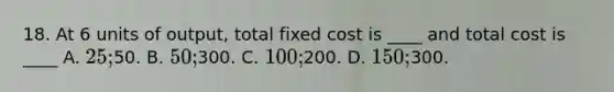 18. At 6 units of output, total fixed cost is ____ and total cost is ____ A. 25;50. B. 50;300. C. 100;200. D. 150;300.