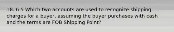 18. 6.5 Which two accounts are used to recognize shipping charges for a buyer, assuming the buyer purchases with cash and the terms are FOB Shipping Point?