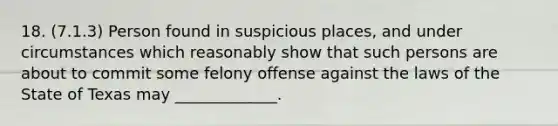 18. (7.1.3) Person found in suspicious places, and under circumstances which reasonably show that such persons are about to commit some felony offense against the laws of the State of Texas may _____________.