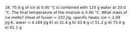 18. 75.0 g of ice at 0.00 °C is combined with 125 g water at 20.0 °C. The final temperature of the mixture is 0.00 °C. What mass of ice melts? (Heat of fusion = 333 J/g, specific heats: ice = 2.09 J/g·K, water = 4.184 J/g·K) a) 31.4 g b) 43.6 g c) 51.3 g d) 75.0 g e) 81.1 g