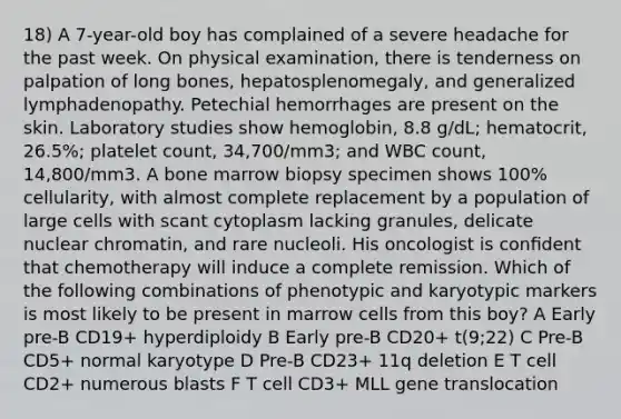 18) A 7-year-old boy has complained of a severe headache for the past week. On physical examination, there is tenderness on palpation of long bones, hepatosplenomegaly, and generalized lymphadenopathy. Petechial hemorrhages are present on the skin. Laboratory studies show hemoglobin, 8.8 g/dL; hematocrit, 26.5%; platelet count, 34,700/mm3; and WBC count, 14,800/mm3. A bone marrow biopsy specimen shows 100% cellularity, with almost complete replacement by a population of large cells with scant cytoplasm lacking granules, delicate nuclear chromatin, and rare nucleoli. His oncologist is conﬁdent that chemotherapy will induce a complete remission. Which of the following combinations of phenotypic and karyotypic markers is most likely to be present in marrow cells from this boy? A Early pre-B CD19+ hyperdiploidy B Early pre-B CD20+ t(9;22) C Pre-B CD5+ normal karyotype D Pre-B CD23+ 11q deletion E T cell CD2+ numerous blasts F T cell CD3+ MLL gene translocation