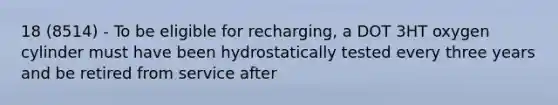 18 (8514) - To be eligible for recharging, a DOT 3HT oxygen cylinder must have been hydrostatically tested every three years and be retired from service after