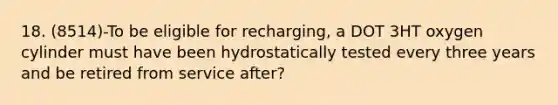 18. (8514)-To be eligible for recharging, a DOT 3HT oxygen cylinder must have been hydrostatically tested every three years and be retired from service after?