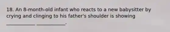 18. An 8-month-old infant who reacts to a new babysitter by crying and clinging to his father's shoulder is showing ____________ ____________.