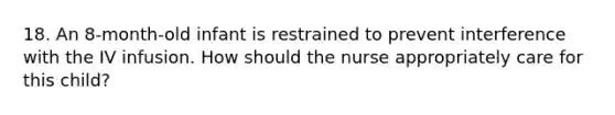 18. An 8-month-old infant is restrained to prevent interference with the IV infusion. How should the nurse appropriately care for this child?