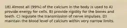 18) Almost all (99%) of the calcium in the body is used to A) provide energy for cells. B) provide rigidity for the bones and teeth. C) regulate the transmission of nerve impulses. D) maintain the blood level of calcium within very narrow limits.