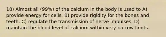 18) Almost all (99%) of the calcium in the body is used to A) provide energy for cells. B) provide rigidity for the bones and teeth. C) regulate the transmission of nerve impulses. D) maintain the blood level of calcium within very narrow limits.