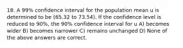 18. A 99% confidence interval for the population mean u is determined to be (65.32 to 73.54). If the confidence level is reduced to 90%, the 90% confidence interval for u A) becomes wider B) becomes narrower C) remains unchanged D) None of the above answers are correct.