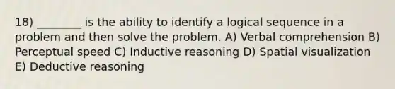 18) ________ is the ability to identify a logical sequence in a problem and then solve the problem. A) Verbal comprehension B) Perceptual speed C) Inductive reasoning D) Spatial visualization E) Deductive reasoning