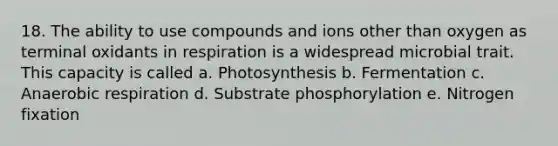 18. The ability to use compounds and ions other than oxygen as terminal oxidants in respiration is a widespread microbial trait. This capacity is called a. Photosynthesis b. Fermentation c. Anaerobic respiration d. Substrate phosphorylation e. Nitrogen fixation