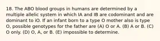 18. The ABO <a href='https://www.questionai.com/knowledge/kYZPOX2Y3u-blood-groups' class='anchor-knowledge'>blood groups</a> in humans are determined by a multiple allelic system in which IA and IB are codominant and are dominant to iO. If an infant born to a type O mother also is type O, possible genotypes for the father are (A) O or A. (B) A or B. (C) O only. (D) O, A, or B. (E) impossible to determine.