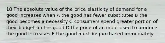 18 The absolute value of the price elasticity of demand for a good increases when A the good has fewer substitutes B the good becomes a necessity C consumers spend greater portion of their budget on the good D the price of an input used to produce the good increases E the good must be purchased immediately