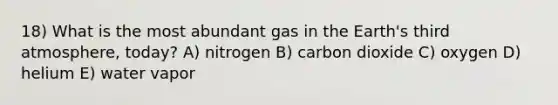 18) What is the most abundant gas in the Earth's third atmosphere, today? A) nitrogen B) carbon dioxide C) oxygen D) helium E) water vapor