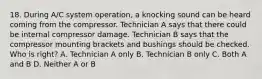 18. During A/C system operation, a knocking sound can be heard coming from the compressor. Technician A says that there could be internal compressor damage. Technician B says that the compressor mounting brackets and bushings should be checked. Who is right? A. Technician A only B. Technician B only C. Both A and B D. Neither A or B