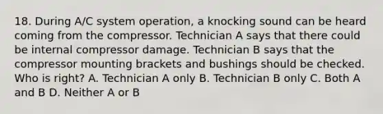 18. During A/C system operation, a knocking sound can be heard coming from the compressor. Technician A says that there could be internal compressor damage. Technician B says that the compressor mounting brackets and bushings should be checked. Who is right? A. Technician A only B. Technician B only C. Both A and B D. Neither A or B