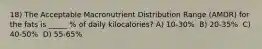 18) The Acceptable Macronutrient Distribution Range (AMDR) for the fats is _____ % of daily kilocalories? A) 10-30% ​ B) 20-35% ​ C) 40-50% ​ D) 55-65%