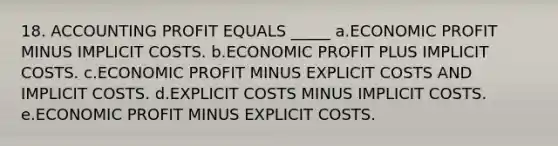 18. ACCOUNTING PROFIT EQUALS _____ a.ECONOMIC PROFIT MINUS IMPLICIT COSTS. b.ECONOMIC PROFIT PLUS IMPLICIT COSTS. c.ECONOMIC PROFIT MINUS EXPLICIT COSTS AND IMPLICIT COSTS. d.EXPLICIT COSTS MINUS IMPLICIT COSTS. e.ECONOMIC PROFIT MINUS EXPLICIT COSTS.