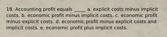 18. Accounting profit equals _____ a. explicit costs minus implicit costs. b. economic profit minus implicit costs. c. economic profit minus explicit costs. d. economic profit minus explicit costs and implicit costs. e. economic profit plus implicit costs.