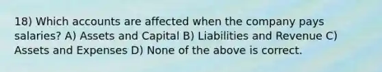 18) Which accounts are affected when the company pays salaries? A) Assets and Capital B) Liabilities and Revenue C) Assets and Expenses D) None of the above is correct.