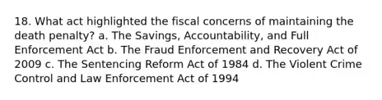 18. What act highlighted the fiscal concerns of maintaining the death penalty? a. The Savings, Accountability, and Full Enforcement Act b. The Fraud Enforcement and Recovery Act of 2009 c. The Sentencing Reform Act of 1984 d. The Violent Crime Control and Law Enforcement Act of 1994