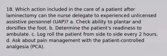 18. Which action included in the care of a patient after laminectomy can the nurse delegate to experienced unlicensed assistive personnel (UAP)? a. Check ability to plantar and dorsiflex the foot. b. Determine the patient's readiness to ambulate. c. Log roll the patient from side to side every 2 hours. d. Ask about pain management with the patient-controlled analgesia (PCA).