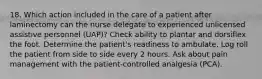 18. Which action included in the care of a patient after laminectomy can the nurse delegate to experienced unlicensed assistive personnel (UAP)? Check ability to plantar and dorsiflex the foot. Determine the patient's readiness to ambulate. Log roll the patient from side to side every 2 hours. Ask about pain management with the patient-controlled analgesia (PCA).