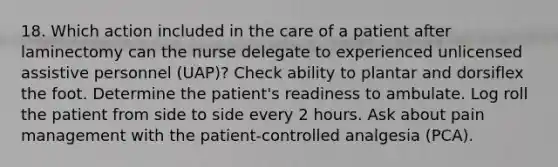 18. Which action included in the care of a patient after laminectomy can the nurse delegate to experienced unlicensed assistive personnel (UAP)? Check ability to plantar and dorsiflex the foot. Determine the patient's readiness to ambulate. Log roll the patient from side to side every 2 hours. Ask about pain management with the patient-controlled analgesia (PCA).