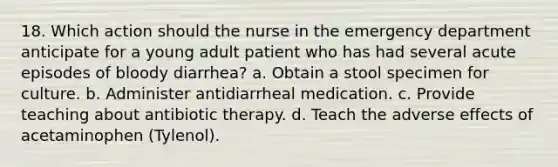 18. Which action should the nurse in the emergency department anticipate for a young adult patient who has had several acute episodes of bloody diarrhea? a. Obtain a stool specimen for culture. b. Administer antidiarrheal medication. c. Provide teaching about antibiotic therapy. d. Teach the adverse effects of acetaminophen (Tylenol).