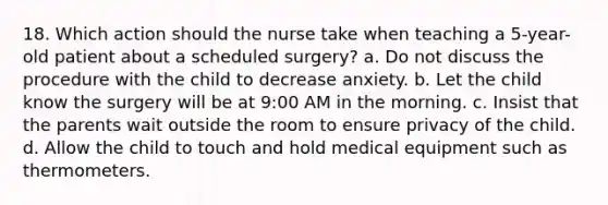 18. Which action should the nurse take when teaching a 5-year-old patient about a scheduled surgery? a. Do not discuss the procedure with the child to decrease anxiety. b. Let the child know the surgery will be at 9:00 AM in the morning. c. Insist that the parents wait outside the room to ensure privacy of the child. d. Allow the child to touch and hold medical equipment such as thermometers.