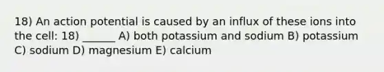 18) An action potential is caused by an influx of these ions into the cell: 18) ______ A) both potassium and sodium B) potassium C) sodium D) magnesium E) calcium