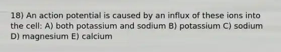 18) An action potential is caused by an influx of these ions into the cell: A) both potassium and sodium B) potassium C) sodium D) magnesium E) calcium