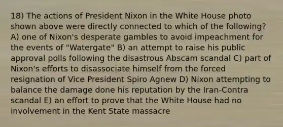 18) The actions of President Nixon in the White House photo shown above were directly connected to which of the following? A) one of Nixon's desperate gambles to avoid impeachment for the events of "Watergate" B) an attempt to raise his public approval polls following the disastrous Abscam scandal C) part of Nixon's efforts to disassociate himself from the forced resignation of Vice President Spiro Agnew D) Nixon attempting to balance the damage done his reputation by the Iran-Contra scandal E) an effort to prove that the White House had no involvement in the Kent State massacre