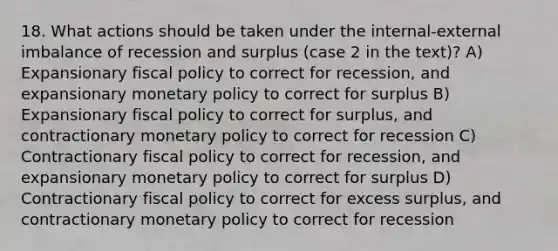 18. What actions should be taken under the internal-external imbalance of recession and surplus (case 2 in the text)? A) Expansionary <a href='https://www.questionai.com/knowledge/kPTgdbKdvz-fiscal-policy' class='anchor-knowledge'>fiscal policy</a> to correct for recession, and expansionary <a href='https://www.questionai.com/knowledge/kEE0G7Llsx-monetary-policy' class='anchor-knowledge'>monetary policy</a> to correct for surplus B) Expansionary fiscal policy to correct for surplus, and contractionary monetary policy to correct for recession C) Contractionary fiscal policy to correct for recession, and expansionary monetary policy to correct for surplus D) Contractionary fiscal policy to correct for excess surplus, and contractionary monetary policy to correct for recession