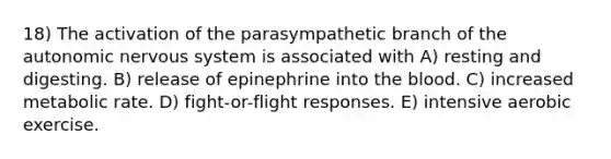 18) The activation of the parasympathetic branch of the autonomic nervous system is associated with A) resting and digesting. B) release of epinephrine into the blood. C) increased metabolic rate. D) fight-or-flight responses. E) intensive aerobic exercise.