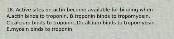 18. Active sites on actin become available for binding when A.actin binds to troponin. B.troponin binds to tropomyosin. C.calcium binds to troponin. D.calcium binds to tropomyosin. E.myosin binds to troponin.