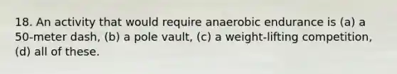 18. An activity that would require anaerobic endurance is (a) a 50-meter dash, (b) a pole vault, (c) a weight-lifting competition, (d) all of these.