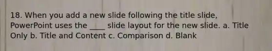 18. When you add a new slide following the title slide, PowerPoint uses the ____ slide layout for the new slide. a. Title Only b. Title and Content c. Comparison d. Blank