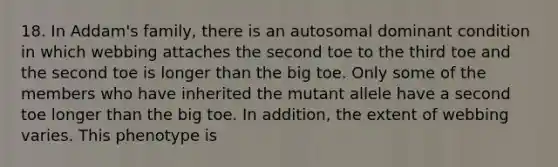 18. In Addam's family, there is an autosomal dominant condition in which webbing attaches the second toe to the third toe and the second toe is longer than the big toe. Only some of the members who have inherited the mutant allele have a second toe longer than the big toe. In addition, the extent of webbing varies. This phenotype is