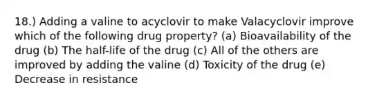 18.) Adding a valine to acyclovir to make Valacyclovir improve which of the following drug property? (a) Bioavailability of the drug (b) The half-life of the drug (c) All of the others are improved by adding the valine (d) Toxicity of the drug (e) Decrease in resistance