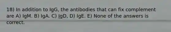 18) In addition to IgG, the antibodies that can fix complement are A) IgM. B) IgA. C) ĮgD, D) IgE. E) None of the answers is correct.