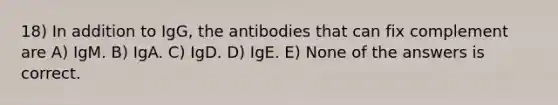 18) In addition to IgG, the antibodies that can fix complement are A) IgM. B) IgA. C) IgD. D) IgE. E) None of the answers is correct.