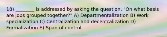 18) ________ is addressed by asking the question, "On what basis are jobs grouped together?" A) Departmentalization B) Work specialization C) Centralization and decentralization D) Formalization E) Span of control