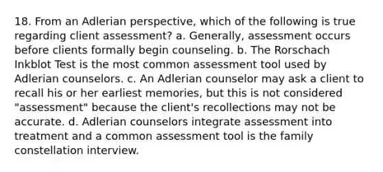 18. From an Adlerian perspective, which of the following is true regarding client assessment? a. Generally, assessment occurs before clients formally begin counseling. b. The Rorschach Inkblot Test is the most common assessment tool used by Adlerian counselors. c. An Adlerian counselor may ask a client to recall his or her earliest memories, but this is not considered "assessment" because the client's recollections may not be accurate. d. Adlerian counselors integrate assessment into treatment and a common assessment tool is the family constellation interview.